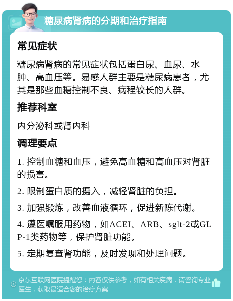 糖尿病肾病的分期和治疗指南 常见症状 糖尿病肾病的常见症状包括蛋白尿、血尿、水肿、高血压等。易感人群主要是糖尿病患者，尤其是那些血糖控制不良、病程较长的人群。 推荐科室 内分泌科或肾内科 调理要点 1. 控制血糖和血压，避免高血糖和高血压对肾脏的损害。 2. 限制蛋白质的摄入，减轻肾脏的负担。 3. 加强锻炼，改善血液循环，促进新陈代谢。 4. 遵医嘱服用药物，如ACEI、ARB、sglt-2或GLP-1类药物等，保护肾脏功能。 5. 定期复查肾功能，及时发现和处理问题。