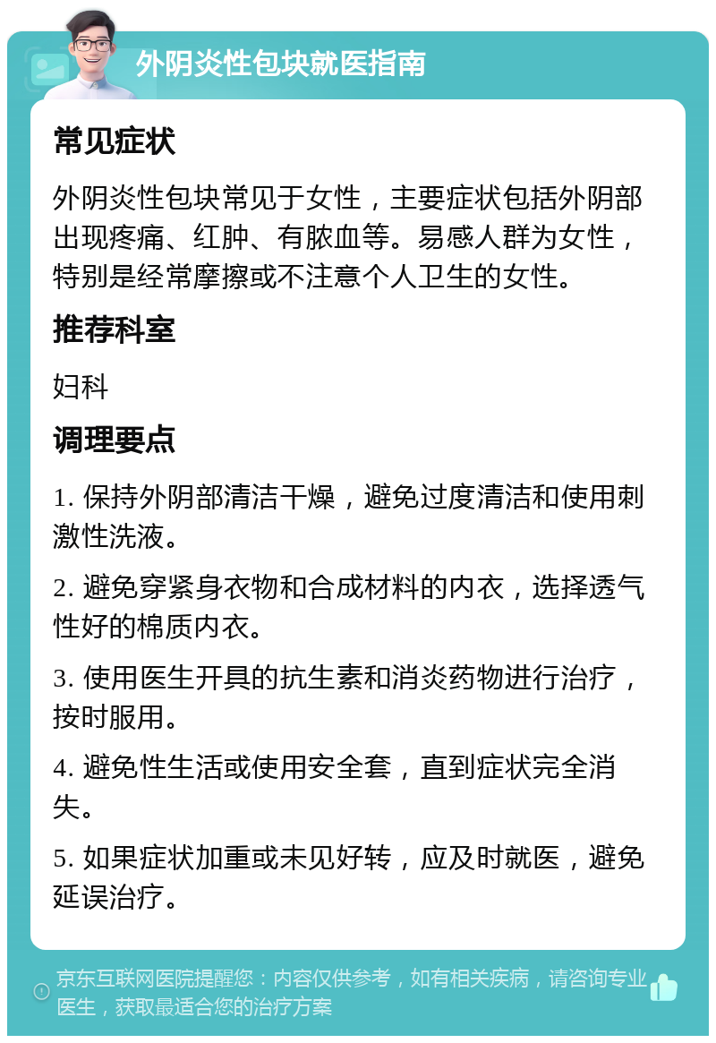 外阴炎性包块就医指南 常见症状 外阴炎性包块常见于女性，主要症状包括外阴部出现疼痛、红肿、有脓血等。易感人群为女性，特别是经常摩擦或不注意个人卫生的女性。 推荐科室 妇科 调理要点 1. 保持外阴部清洁干燥，避免过度清洁和使用刺激性洗液。 2. 避免穿紧身衣物和合成材料的内衣，选择透气性好的棉质内衣。 3. 使用医生开具的抗生素和消炎药物进行治疗，按时服用。 4. 避免性生活或使用安全套，直到症状完全消失。 5. 如果症状加重或未见好转，应及时就医，避免延误治疗。