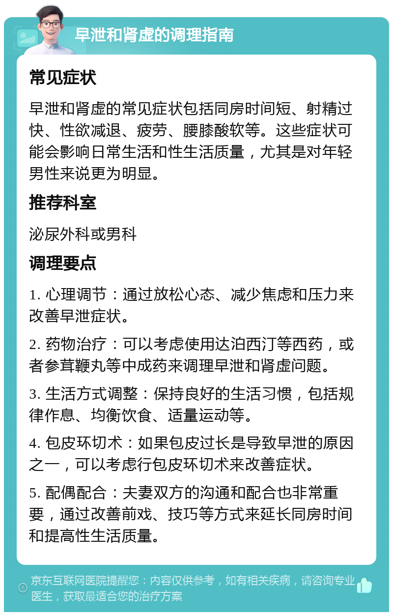 早泄和肾虚的调理指南 常见症状 早泄和肾虚的常见症状包括同房时间短、射精过快、性欲减退、疲劳、腰膝酸软等。这些症状可能会影响日常生活和性生活质量，尤其是对年轻男性来说更为明显。 推荐科室 泌尿外科或男科 调理要点 1. 心理调节：通过放松心态、减少焦虑和压力来改善早泄症状。 2. 药物治疗：可以考虑使用达泊西汀等西药，或者参茸鞭丸等中成药来调理早泄和肾虚问题。 3. 生活方式调整：保持良好的生活习惯，包括规律作息、均衡饮食、适量运动等。 4. 包皮环切术：如果包皮过长是导致早泄的原因之一，可以考虑行包皮环切术来改善症状。 5. 配偶配合：夫妻双方的沟通和配合也非常重要，通过改善前戏、技巧等方式来延长同房时间和提高性生活质量。