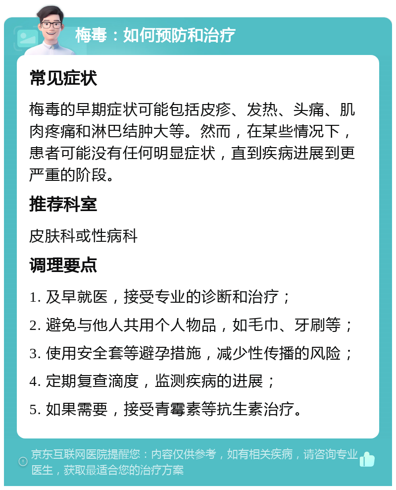 梅毒：如何预防和治疗 常见症状 梅毒的早期症状可能包括皮疹、发热、头痛、肌肉疼痛和淋巴结肿大等。然而，在某些情况下，患者可能没有任何明显症状，直到疾病进展到更严重的阶段。 推荐科室 皮肤科或性病科 调理要点 1. 及早就医，接受专业的诊断和治疗； 2. 避免与他人共用个人物品，如毛巾、牙刷等； 3. 使用安全套等避孕措施，减少性传播的风险； 4. 定期复查滴度，监测疾病的进展； 5. 如果需要，接受青霉素等抗生素治疗。