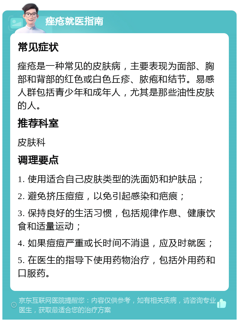 痤疮就医指南 常见症状 痤疮是一种常见的皮肤病，主要表现为面部、胸部和背部的红色或白色丘疹、脓疱和结节。易感人群包括青少年和成年人，尤其是那些油性皮肤的人。 推荐科室 皮肤科 调理要点 1. 使用适合自己皮肤类型的洗面奶和护肤品； 2. 避免挤压痘痘，以免引起感染和疤痕； 3. 保持良好的生活习惯，包括规律作息、健康饮食和适量运动； 4. 如果痘痘严重或长时间不消退，应及时就医； 5. 在医生的指导下使用药物治疗，包括外用药和口服药。