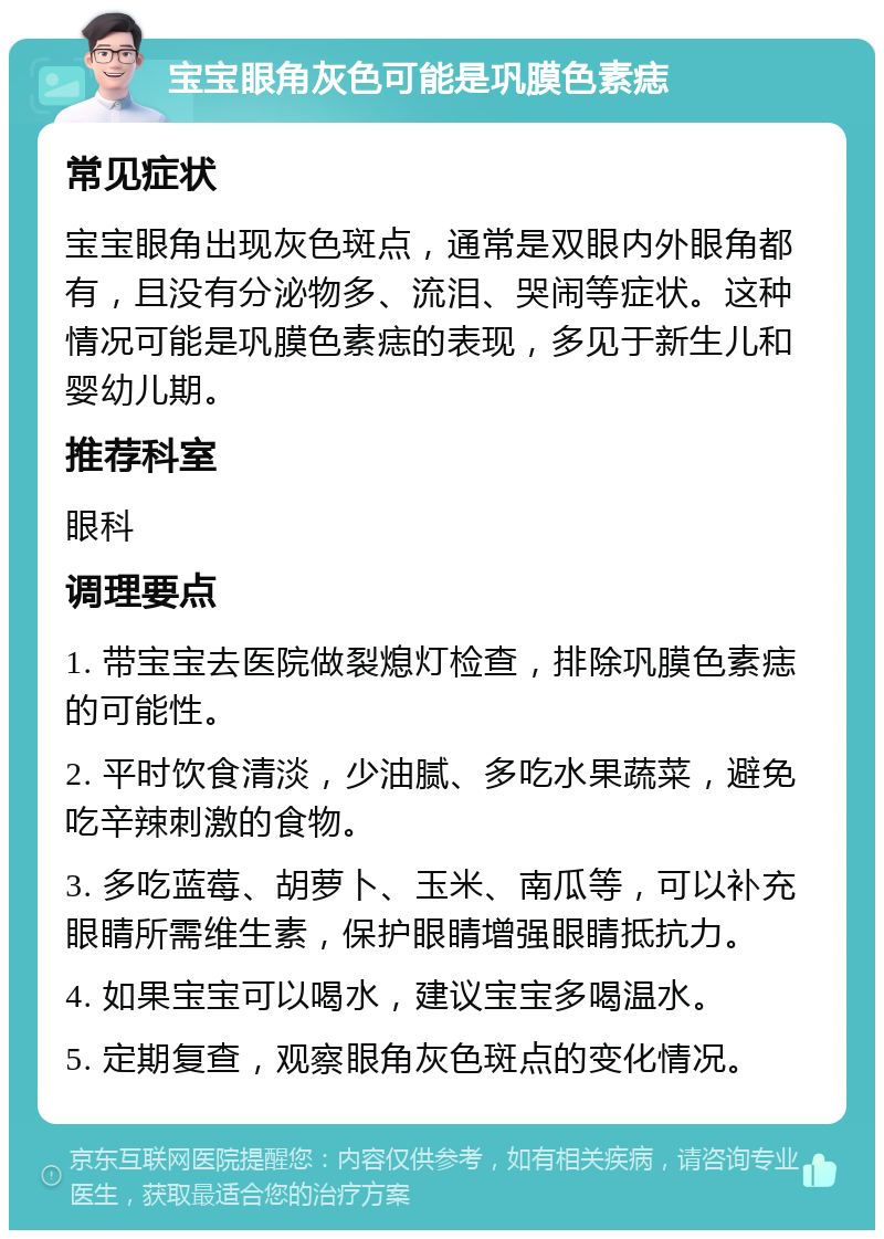 宝宝眼角灰色可能是巩膜色素痣 常见症状 宝宝眼角出现灰色斑点，通常是双眼内外眼角都有，且没有分泌物多、流泪、哭闹等症状。这种情况可能是巩膜色素痣的表现，多见于新生儿和婴幼儿期。 推荐科室 眼科 调理要点 1. 带宝宝去医院做裂熄灯检查，排除巩膜色素痣的可能性。 2. 平时饮食清淡，少油腻、多吃水果蔬菜，避免吃辛辣刺激的食物。 3. 多吃蓝莓、胡萝卜、玉米、南瓜等，可以补充眼睛所需维生素，保护眼睛增强眼睛抵抗力。 4. 如果宝宝可以喝水，建议宝宝多喝温水。 5. 定期复查，观察眼角灰色斑点的变化情况。