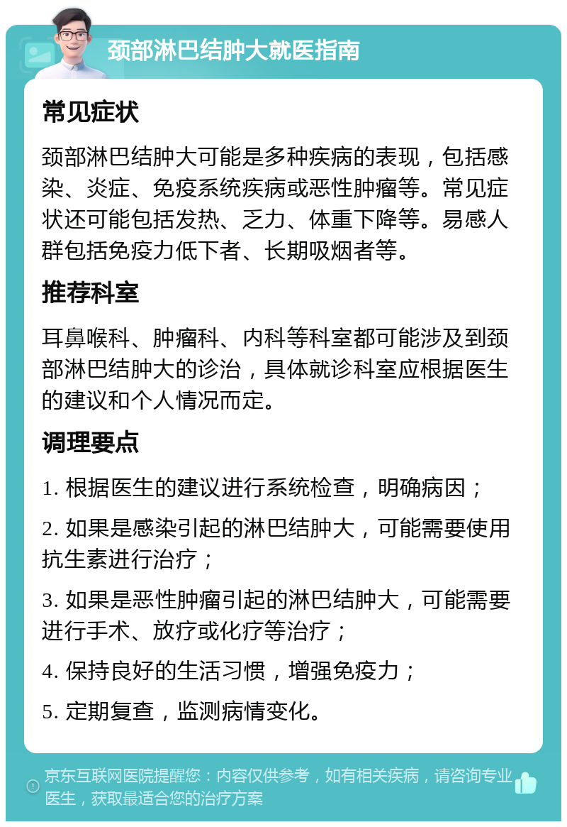 颈部淋巴结肿大就医指南 常见症状 颈部淋巴结肿大可能是多种疾病的表现，包括感染、炎症、免疫系统疾病或恶性肿瘤等。常见症状还可能包括发热、乏力、体重下降等。易感人群包括免疫力低下者、长期吸烟者等。 推荐科室 耳鼻喉科、肿瘤科、内科等科室都可能涉及到颈部淋巴结肿大的诊治，具体就诊科室应根据医生的建议和个人情况而定。 调理要点 1. 根据医生的建议进行系统检查，明确病因； 2. 如果是感染引起的淋巴结肿大，可能需要使用抗生素进行治疗； 3. 如果是恶性肿瘤引起的淋巴结肿大，可能需要进行手术、放疗或化疗等治疗； 4. 保持良好的生活习惯，增强免疫力； 5. 定期复查，监测病情变化。