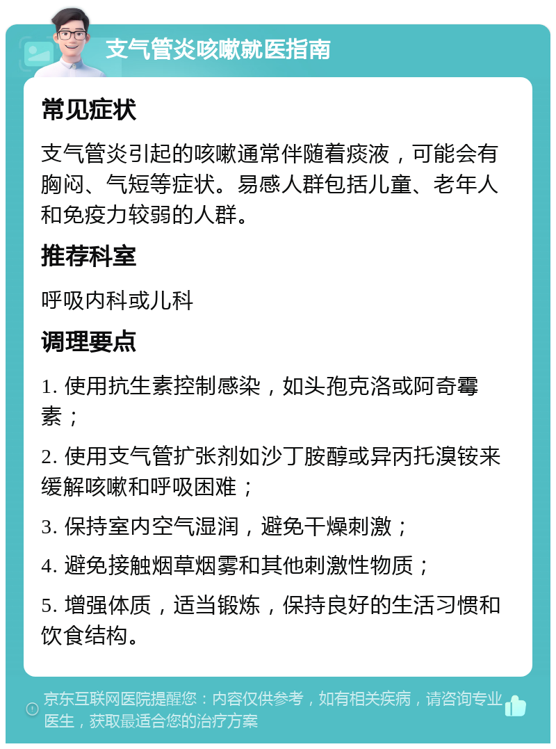 支气管炎咳嗽就医指南 常见症状 支气管炎引起的咳嗽通常伴随着痰液，可能会有胸闷、气短等症状。易感人群包括儿童、老年人和免疫力较弱的人群。 推荐科室 呼吸内科或儿科 调理要点 1. 使用抗生素控制感染，如头孢克洛或阿奇霉素； 2. 使用支气管扩张剂如沙丁胺醇或异丙托溴铵来缓解咳嗽和呼吸困难； 3. 保持室内空气湿润，避免干燥刺激； 4. 避免接触烟草烟雾和其他刺激性物质； 5. 增强体质，适当锻炼，保持良好的生活习惯和饮食结构。