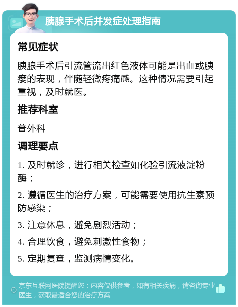 胰腺手术后并发症处理指南 常见症状 胰腺手术后引流管流出红色液体可能是出血或胰瘘的表现，伴随轻微疼痛感。这种情况需要引起重视，及时就医。 推荐科室 普外科 调理要点 1. 及时就诊，进行相关检查如化验引流液淀粉酶； 2. 遵循医生的治疗方案，可能需要使用抗生素预防感染； 3. 注意休息，避免剧烈活动； 4. 合理饮食，避免刺激性食物； 5. 定期复查，监测病情变化。