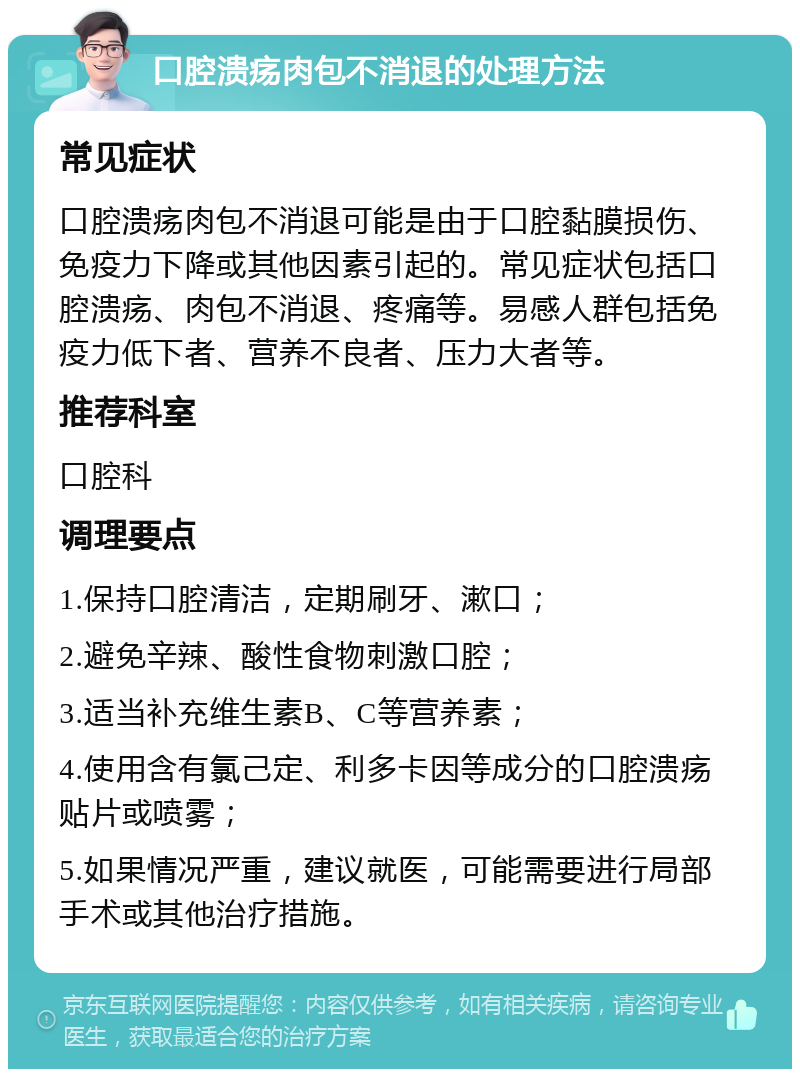 口腔溃疡肉包不消退的处理方法 常见症状 口腔溃疡肉包不消退可能是由于口腔黏膜损伤、免疫力下降或其他因素引起的。常见症状包括口腔溃疡、肉包不消退、疼痛等。易感人群包括免疫力低下者、营养不良者、压力大者等。 推荐科室 口腔科 调理要点 1.保持口腔清洁，定期刷牙、漱口； 2.避免辛辣、酸性食物刺激口腔； 3.适当补充维生素B、C等营养素； 4.使用含有氯己定、利多卡因等成分的口腔溃疡贴片或喷雾； 5.如果情况严重，建议就医，可能需要进行局部手术或其他治疗措施。