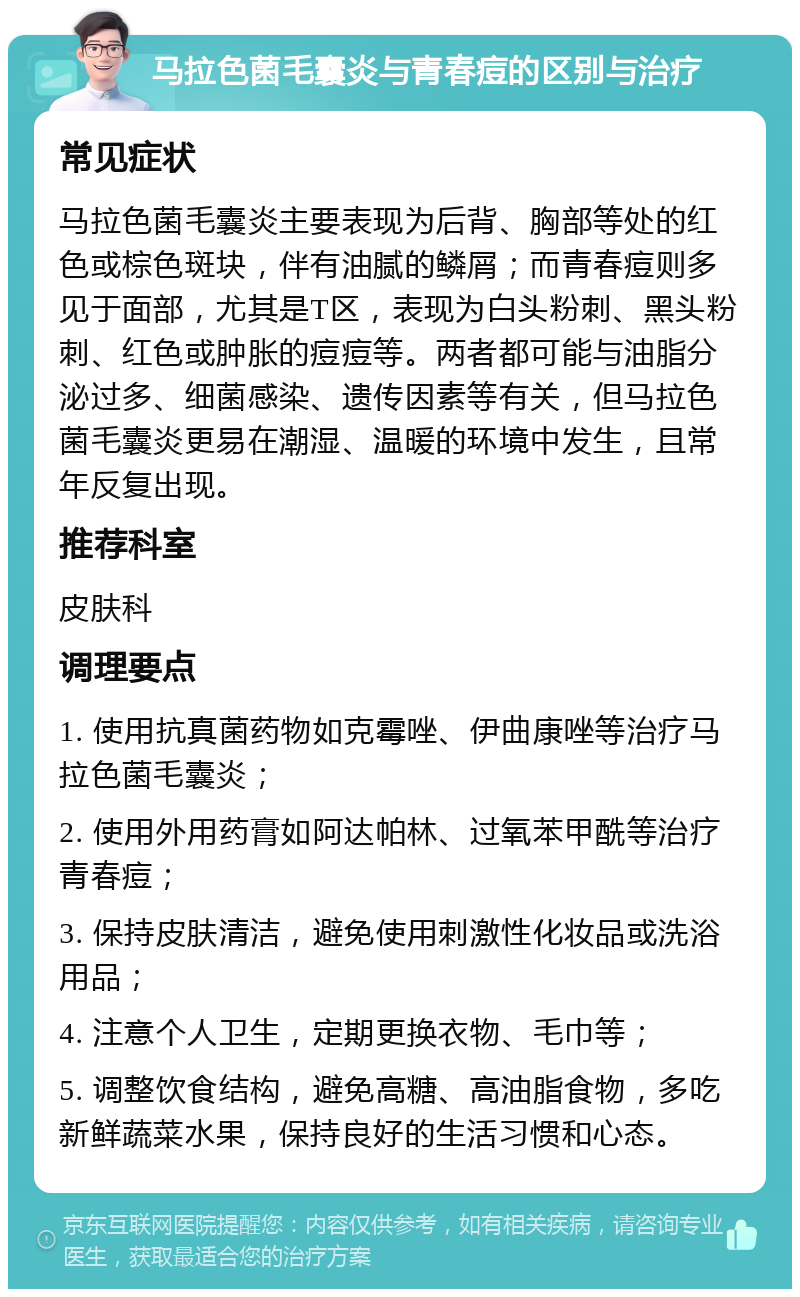 马拉色菌毛囊炎与青春痘的区别与治疗 常见症状 马拉色菌毛囊炎主要表现为后背、胸部等处的红色或棕色斑块，伴有油腻的鳞屑；而青春痘则多见于面部，尤其是T区，表现为白头粉刺、黑头粉刺、红色或肿胀的痘痘等。两者都可能与油脂分泌过多、细菌感染、遗传因素等有关，但马拉色菌毛囊炎更易在潮湿、温暖的环境中发生，且常年反复出现。 推荐科室 皮肤科 调理要点 1. 使用抗真菌药物如克霉唑、伊曲康唑等治疗马拉色菌毛囊炎； 2. 使用外用药膏如阿达帕林、过氧苯甲酰等治疗青春痘； 3. 保持皮肤清洁，避免使用刺激性化妆品或洗浴用品； 4. 注意个人卫生，定期更换衣物、毛巾等； 5. 调整饮食结构，避免高糖、高油脂食物，多吃新鲜蔬菜水果，保持良好的生活习惯和心态。