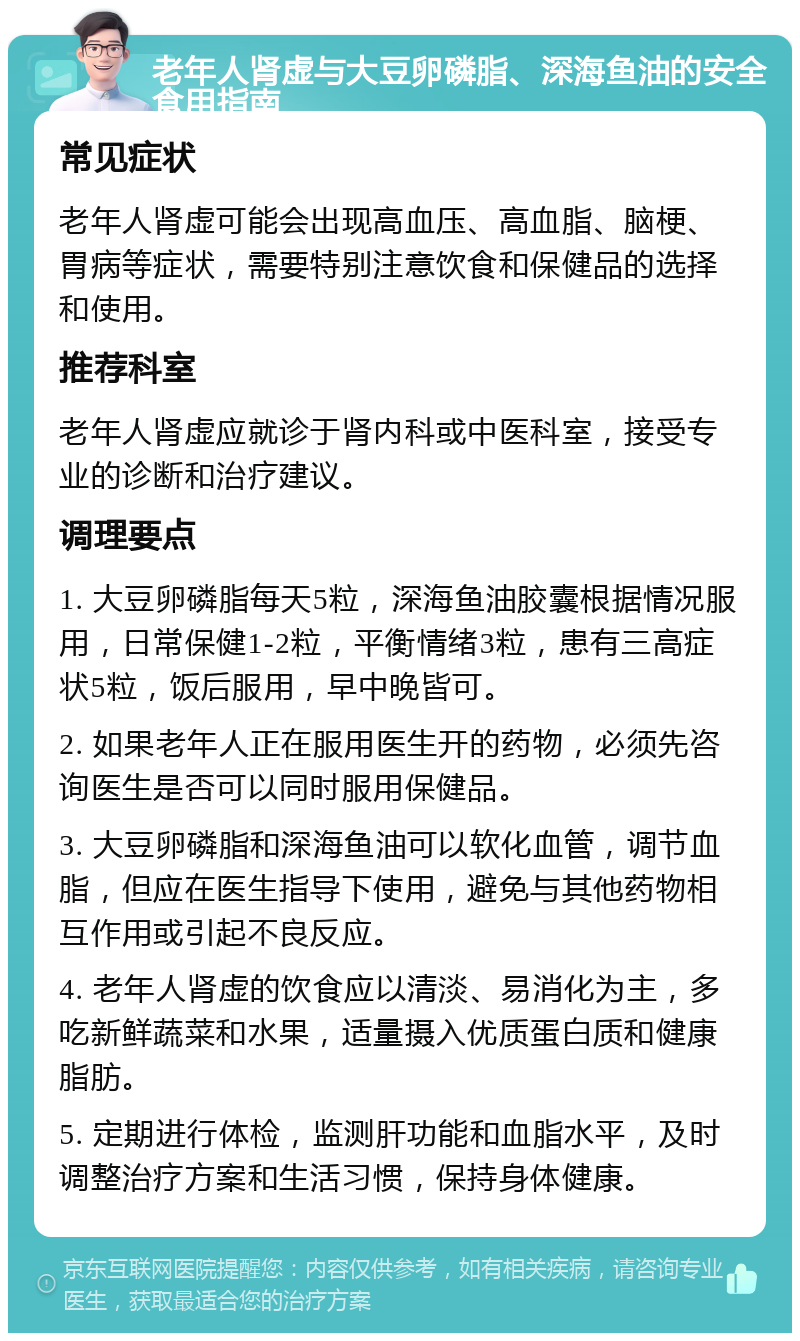 老年人肾虚与大豆卵磷脂、深海鱼油的安全食用指南 常见症状 老年人肾虚可能会出现高血压、高血脂、脑梗、胃病等症状，需要特别注意饮食和保健品的选择和使用。 推荐科室 老年人肾虚应就诊于肾内科或中医科室，接受专业的诊断和治疗建议。 调理要点 1. 大豆卵磷脂每天5粒，深海鱼油胶囊根据情况服用，日常保健1-2粒，平衡情绪3粒，患有三高症状5粒，饭后服用，早中晚皆可。 2. 如果老年人正在服用医生开的药物，必须先咨询医生是否可以同时服用保健品。 3. 大豆卵磷脂和深海鱼油可以软化血管，调节血脂，但应在医生指导下使用，避免与其他药物相互作用或引起不良反应。 4. 老年人肾虚的饮食应以清淡、易消化为主，多吃新鲜蔬菜和水果，适量摄入优质蛋白质和健康脂肪。 5. 定期进行体检，监测肝功能和血脂水平，及时调整治疗方案和生活习惯，保持身体健康。