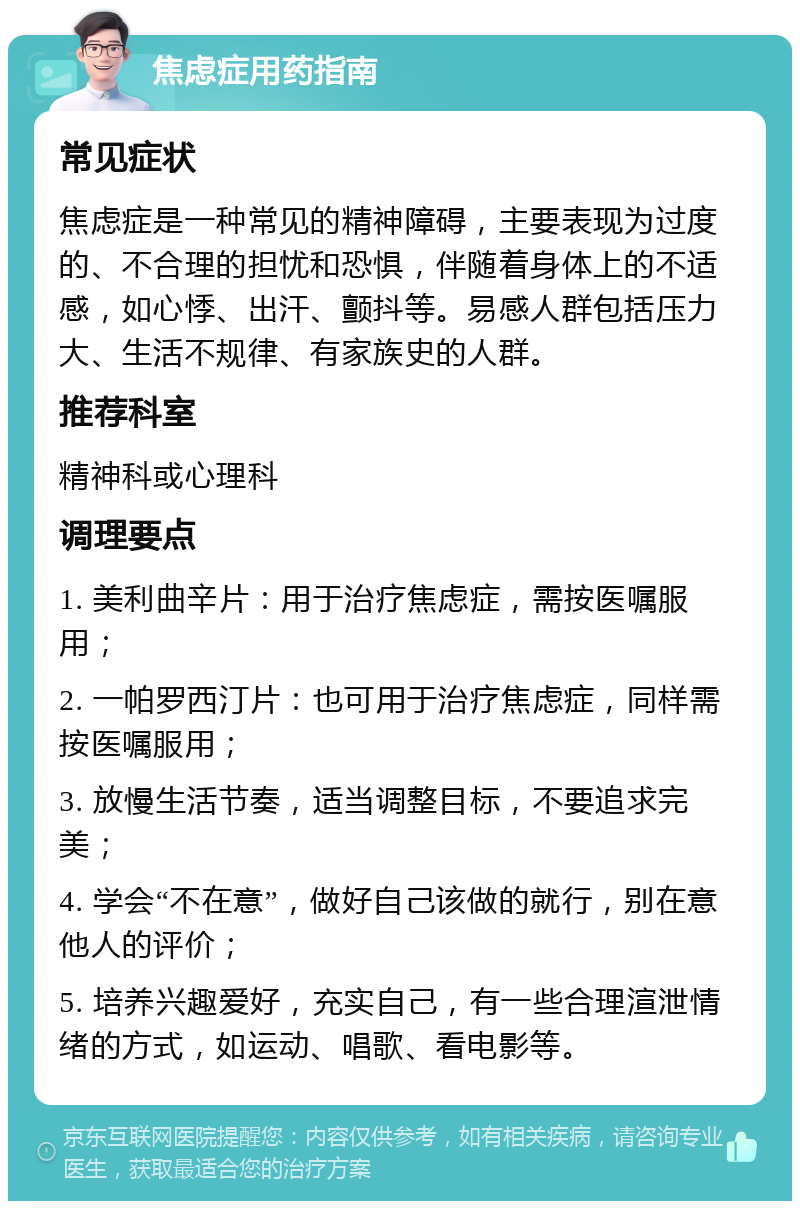 焦虑症用药指南 常见症状 焦虑症是一种常见的精神障碍，主要表现为过度的、不合理的担忧和恐惧，伴随着身体上的不适感，如心悸、出汗、颤抖等。易感人群包括压力大、生活不规律、有家族史的人群。 推荐科室 精神科或心理科 调理要点 1. 美利曲辛片：用于治疗焦虑症，需按医嘱服用； 2. 一帕罗西汀片：也可用于治疗焦虑症，同样需按医嘱服用； 3. 放慢生活节奏，适当调整目标，不要追求完美； 4. 学会“不在意”，做好自己该做的就行，别在意他人的评价； 5. 培养兴趣爱好，充实自己，有一些合理渲泄情绪的方式，如运动、唱歌、看电影等。