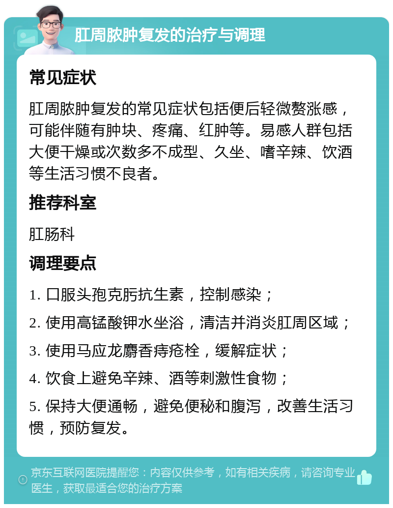 肛周脓肿复发的治疗与调理 常见症状 肛周脓肿复发的常见症状包括便后轻微赘涨感，可能伴随有肿块、疼痛、红肿等。易感人群包括大便干燥或次数多不成型、久坐、嗜辛辣、饮酒等生活习惯不良者。 推荐科室 肛肠科 调理要点 1. 口服头孢克肟抗生素，控制感染； 2. 使用高锰酸钾水坐浴，清洁并消炎肛周区域； 3. 使用马应龙麝香痔疮栓，缓解症状； 4. 饮食上避免辛辣、酒等刺激性食物； 5. 保持大便通畅，避免便秘和腹泻，改善生活习惯，预防复发。