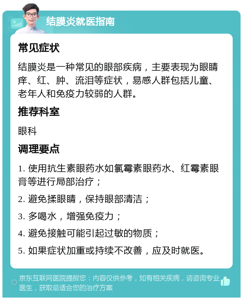 结膜炎就医指南 常见症状 结膜炎是一种常见的眼部疾病，主要表现为眼睛痒、红、肿、流泪等症状，易感人群包括儿童、老年人和免疫力较弱的人群。 推荐科室 眼科 调理要点 1. 使用抗生素眼药水如氯霉素眼药水、红霉素眼膏等进行局部治疗； 2. 避免揉眼睛，保持眼部清洁； 3. 多喝水，增强免疫力； 4. 避免接触可能引起过敏的物质； 5. 如果症状加重或持续不改善，应及时就医。