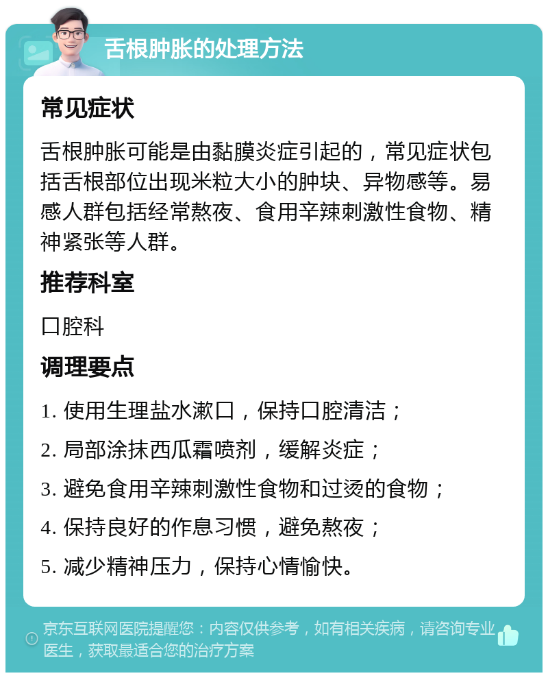 舌根肿胀的处理方法 常见症状 舌根肿胀可能是由黏膜炎症引起的，常见症状包括舌根部位出现米粒大小的肿块、异物感等。易感人群包括经常熬夜、食用辛辣刺激性食物、精神紧张等人群。 推荐科室 口腔科 调理要点 1. 使用生理盐水漱口，保持口腔清洁； 2. 局部涂抹西瓜霜喷剂，缓解炎症； 3. 避免食用辛辣刺激性食物和过烫的食物； 4. 保持良好的作息习惯，避免熬夜； 5. 减少精神压力，保持心情愉快。