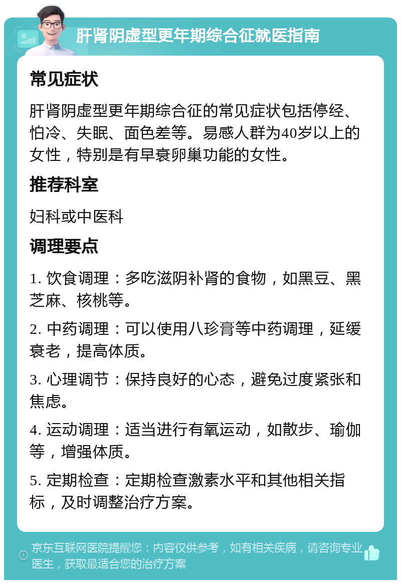 肝肾阴虚型更年期综合征就医指南 常见症状 肝肾阴虚型更年期综合征的常见症状包括停经、怕冷、失眠、面色差等。易感人群为40岁以上的女性，特别是有早衰卵巢功能的女性。 推荐科室 妇科或中医科 调理要点 1. 饮食调理：多吃滋阴补肾的食物，如黑豆、黑芝麻、核桃等。 2. 中药调理：可以使用八珍膏等中药调理，延缓衰老，提高体质。 3. 心理调节：保持良好的心态，避免过度紧张和焦虑。 4. 运动调理：适当进行有氧运动，如散步、瑜伽等，增强体质。 5. 定期检查：定期检查激素水平和其他相关指标，及时调整治疗方案。