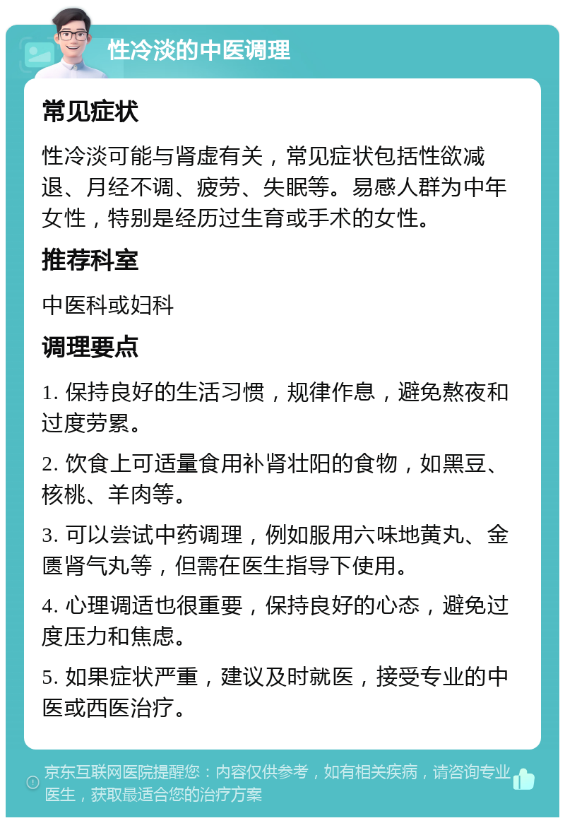 性冷淡的中医调理 常见症状 性冷淡可能与肾虚有关，常见症状包括性欲减退、月经不调、疲劳、失眠等。易感人群为中年女性，特别是经历过生育或手术的女性。 推荐科室 中医科或妇科 调理要点 1. 保持良好的生活习惯，规律作息，避免熬夜和过度劳累。 2. 饮食上可适量食用补肾壮阳的食物，如黑豆、核桃、羊肉等。 3. 可以尝试中药调理，例如服用六味地黄丸、金匮肾气丸等，但需在医生指导下使用。 4. 心理调适也很重要，保持良好的心态，避免过度压力和焦虑。 5. 如果症状严重，建议及时就医，接受专业的中医或西医治疗。