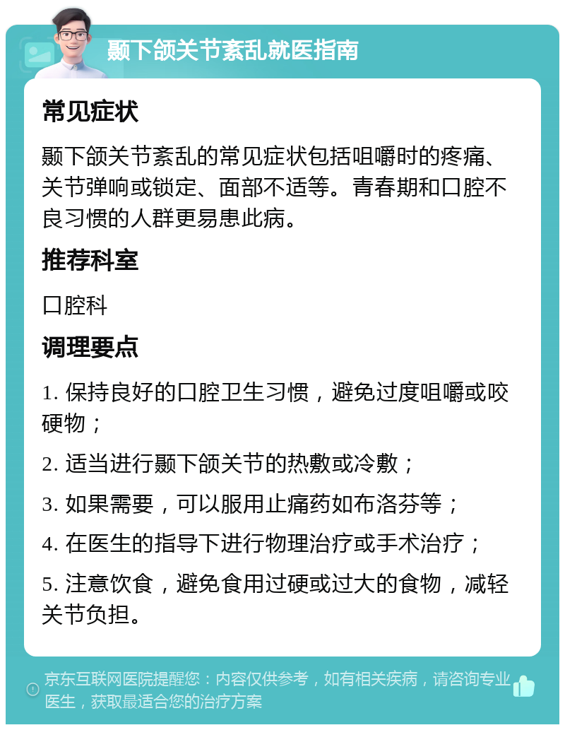 颞下颌关节紊乱就医指南 常见症状 颞下颌关节紊乱的常见症状包括咀嚼时的疼痛、关节弹响或锁定、面部不适等。青春期和口腔不良习惯的人群更易患此病。 推荐科室 口腔科 调理要点 1. 保持良好的口腔卫生习惯，避免过度咀嚼或咬硬物； 2. 适当进行颞下颌关节的热敷或冷敷； 3. 如果需要，可以服用止痛药如布洛芬等； 4. 在医生的指导下进行物理治疗或手术治疗； 5. 注意饮食，避免食用过硬或过大的食物，减轻关节负担。