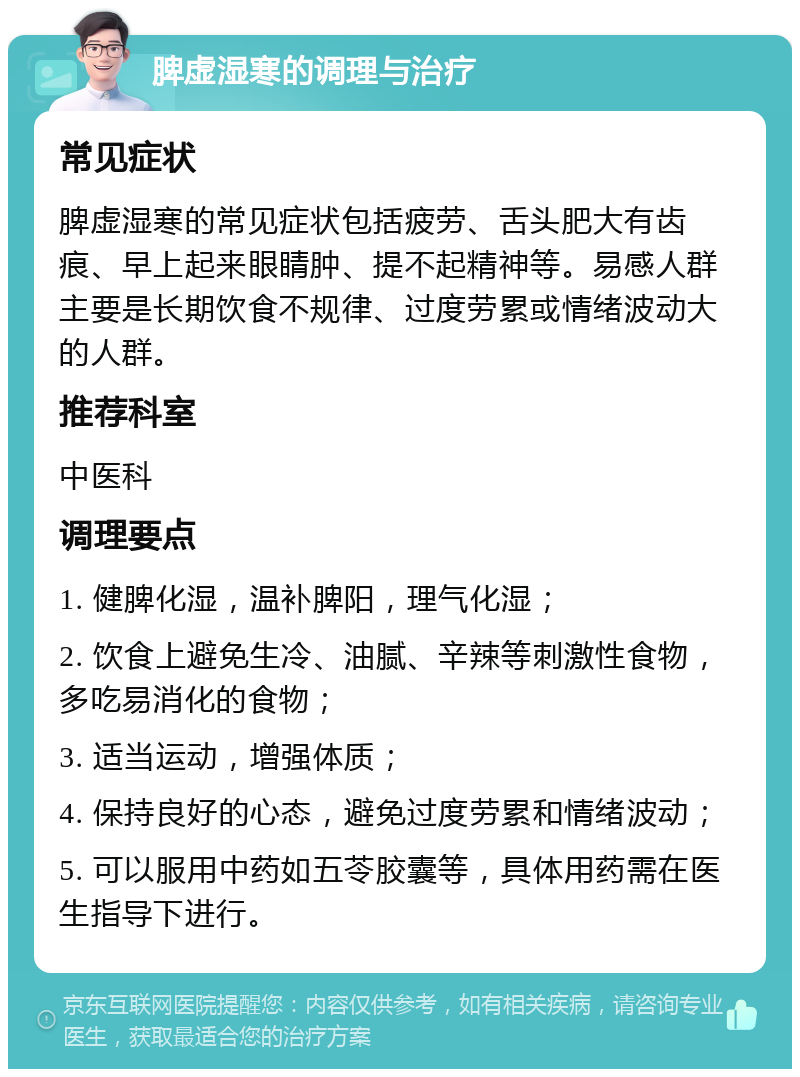 脾虚湿寒的调理与治疗 常见症状 脾虚湿寒的常见症状包括疲劳、舌头肥大有齿痕、早上起来眼睛肿、提不起精神等。易感人群主要是长期饮食不规律、过度劳累或情绪波动大的人群。 推荐科室 中医科 调理要点 1. 健脾化湿，温补脾阳，理气化湿； 2. 饮食上避免生冷、油腻、辛辣等刺激性食物，多吃易消化的食物； 3. 适当运动，增强体质； 4. 保持良好的心态，避免过度劳累和情绪波动； 5. 可以服用中药如五苓胶囊等，具体用药需在医生指导下进行。