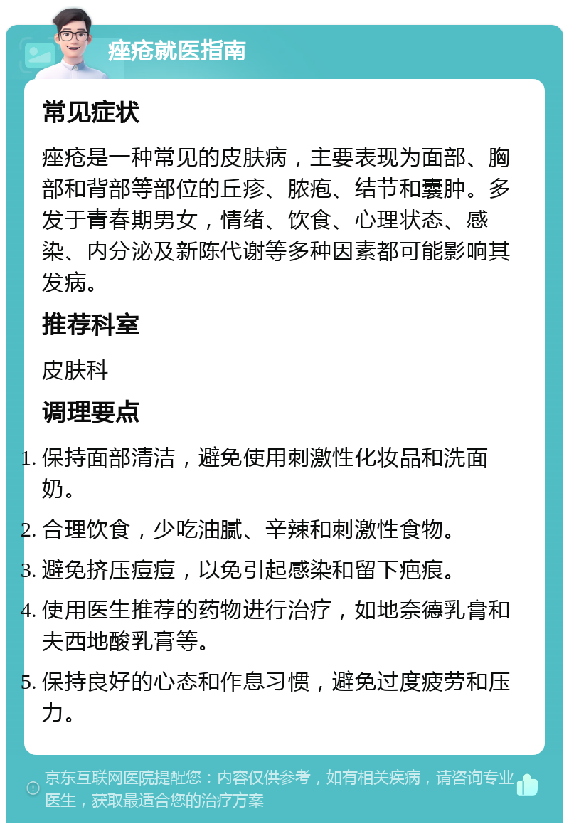 痤疮就医指南 常见症状 痤疮是一种常见的皮肤病，主要表现为面部、胸部和背部等部位的丘疹、脓疱、结节和囊肿。多发于青春期男女，情绪、饮食、心理状态、感染、内分泌及新陈代谢等多种因素都可能影响其发病。 推荐科室 皮肤科 调理要点 保持面部清洁，避免使用刺激性化妆品和洗面奶。 合理饮食，少吃油腻、辛辣和刺激性食物。 避免挤压痘痘，以免引起感染和留下疤痕。 使用医生推荐的药物进行治疗，如地奈德乳膏和夫西地酸乳膏等。 保持良好的心态和作息习惯，避免过度疲劳和压力。