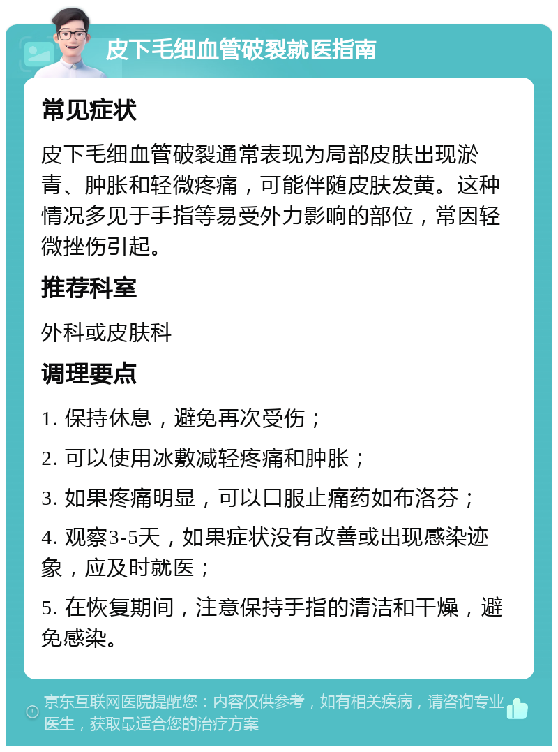 皮下毛细血管破裂就医指南 常见症状 皮下毛细血管破裂通常表现为局部皮肤出现淤青、肿胀和轻微疼痛，可能伴随皮肤发黄。这种情况多见于手指等易受外力影响的部位，常因轻微挫伤引起。 推荐科室 外科或皮肤科 调理要点 1. 保持休息，避免再次受伤； 2. 可以使用冰敷减轻疼痛和肿胀； 3. 如果疼痛明显，可以口服止痛药如布洛芬； 4. 观察3-5天，如果症状没有改善或出现感染迹象，应及时就医； 5. 在恢复期间，注意保持手指的清洁和干燥，避免感染。