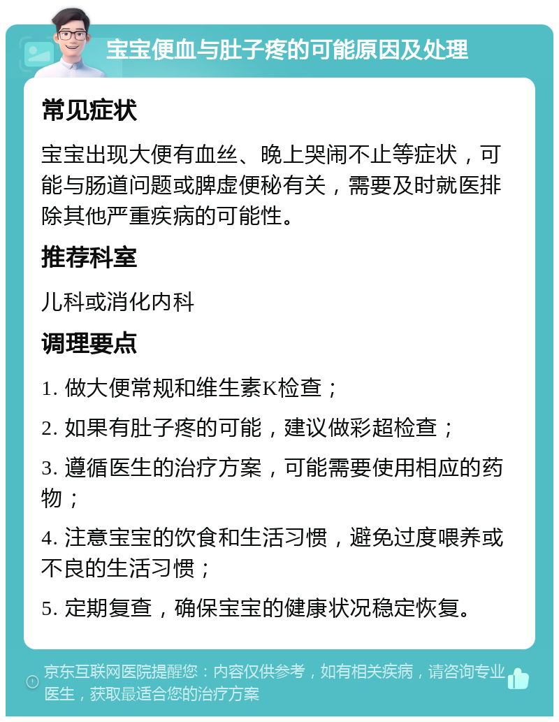 宝宝便血与肚子疼的可能原因及处理 常见症状 宝宝出现大便有血丝、晚上哭闹不止等症状，可能与肠道问题或脾虚便秘有关，需要及时就医排除其他严重疾病的可能性。 推荐科室 儿科或消化内科 调理要点 1. 做大便常规和维生素K检查； 2. 如果有肚子疼的可能，建议做彩超检查； 3. 遵循医生的治疗方案，可能需要使用相应的药物； 4. 注意宝宝的饮食和生活习惯，避免过度喂养或不良的生活习惯； 5. 定期复查，确保宝宝的健康状况稳定恢复。