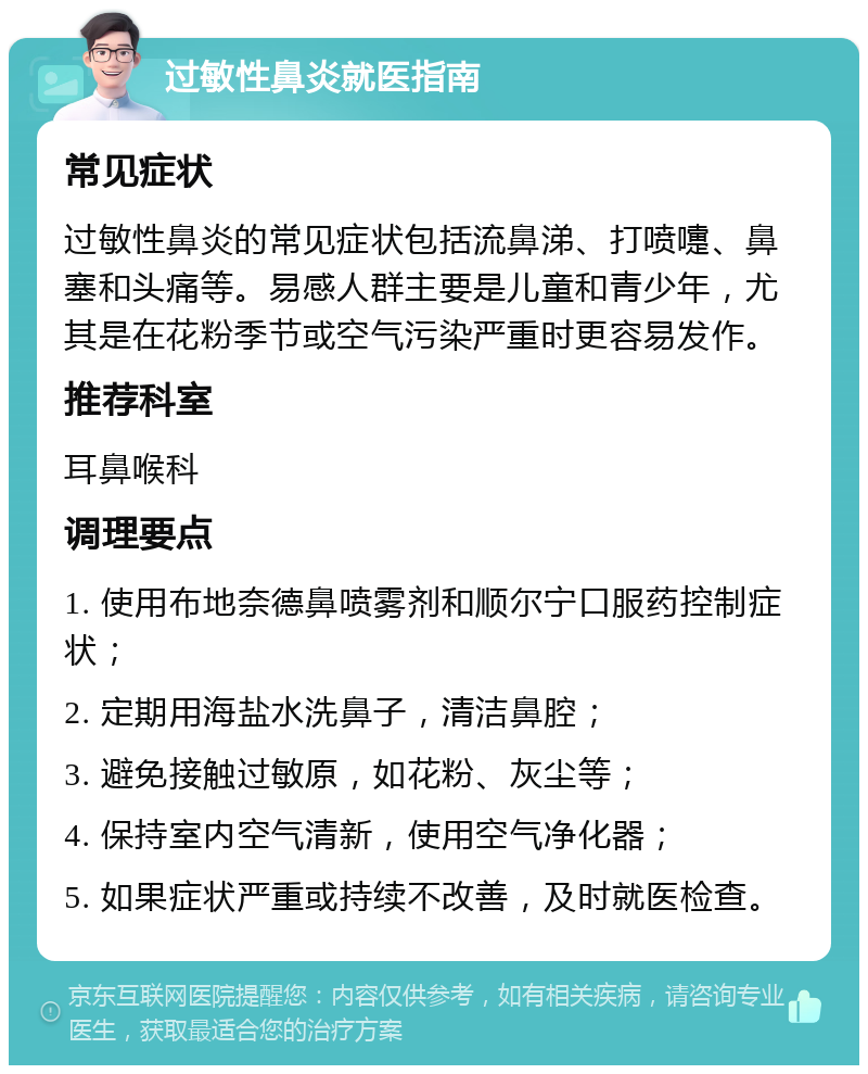 过敏性鼻炎就医指南 常见症状 过敏性鼻炎的常见症状包括流鼻涕、打喷嚏、鼻塞和头痛等。易感人群主要是儿童和青少年，尤其是在花粉季节或空气污染严重时更容易发作。 推荐科室 耳鼻喉科 调理要点 1. 使用布地奈德鼻喷雾剂和顺尔宁口服药控制症状； 2. 定期用海盐水洗鼻子，清洁鼻腔； 3. 避免接触过敏原，如花粉、灰尘等； 4. 保持室内空气清新，使用空气净化器； 5. 如果症状严重或持续不改善，及时就医检查。