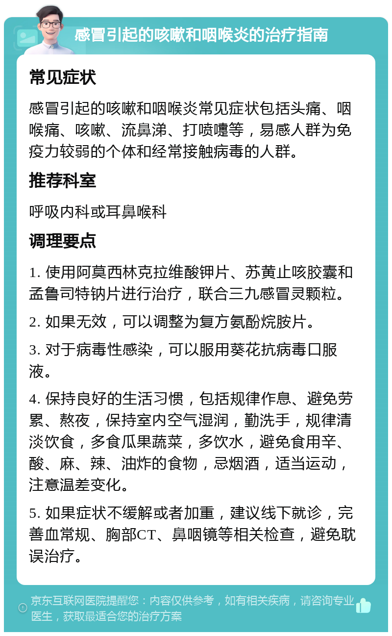 感冒引起的咳嗽和咽喉炎的治疗指南 常见症状 感冒引起的咳嗽和咽喉炎常见症状包括头痛、咽喉痛、咳嗽、流鼻涕、打喷嚏等，易感人群为免疫力较弱的个体和经常接触病毒的人群。 推荐科室 呼吸内科或耳鼻喉科 调理要点 1. 使用阿莫西林克拉维酸钾片、苏黄止咳胶囊和孟鲁司特钠片进行治疗，联合三九感冒灵颗粒。 2. 如果无效，可以调整为复方氨酚烷胺片。 3. 对于病毒性感染，可以服用葵花抗病毒口服液。 4. 保持良好的生活习惯，包括规律作息、避免劳累、熬夜，保持室内空气湿润，勤洗手，规律清淡饮食，多食瓜果蔬菜，多饮水，避免食用辛、酸、麻、辣、油炸的食物，忌烟酒，适当运动，注意温差变化。 5. 如果症状不缓解或者加重，建议线下就诊，完善血常规、胸部CT、鼻咽镜等相关检查，避免耽误治疗。