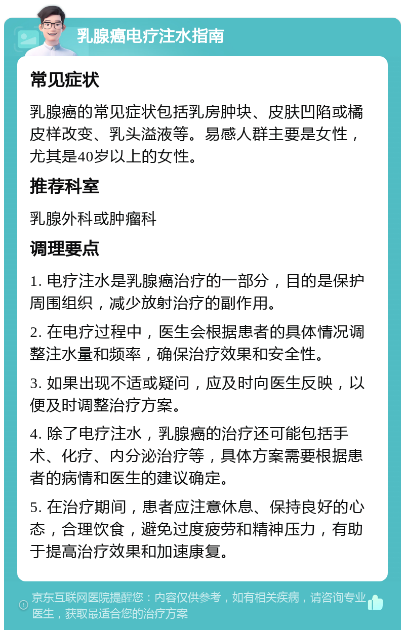 乳腺癌电疗注水指南 常见症状 乳腺癌的常见症状包括乳房肿块、皮肤凹陷或橘皮样改变、乳头溢液等。易感人群主要是女性，尤其是40岁以上的女性。 推荐科室 乳腺外科或肿瘤科 调理要点 1. 电疗注水是乳腺癌治疗的一部分，目的是保护周围组织，减少放射治疗的副作用。 2. 在电疗过程中，医生会根据患者的具体情况调整注水量和频率，确保治疗效果和安全性。 3. 如果出现不适或疑问，应及时向医生反映，以便及时调整治疗方案。 4. 除了电疗注水，乳腺癌的治疗还可能包括手术、化疗、内分泌治疗等，具体方案需要根据患者的病情和医生的建议确定。 5. 在治疗期间，患者应注意休息、保持良好的心态，合理饮食，避免过度疲劳和精神压力，有助于提高治疗效果和加速康复。