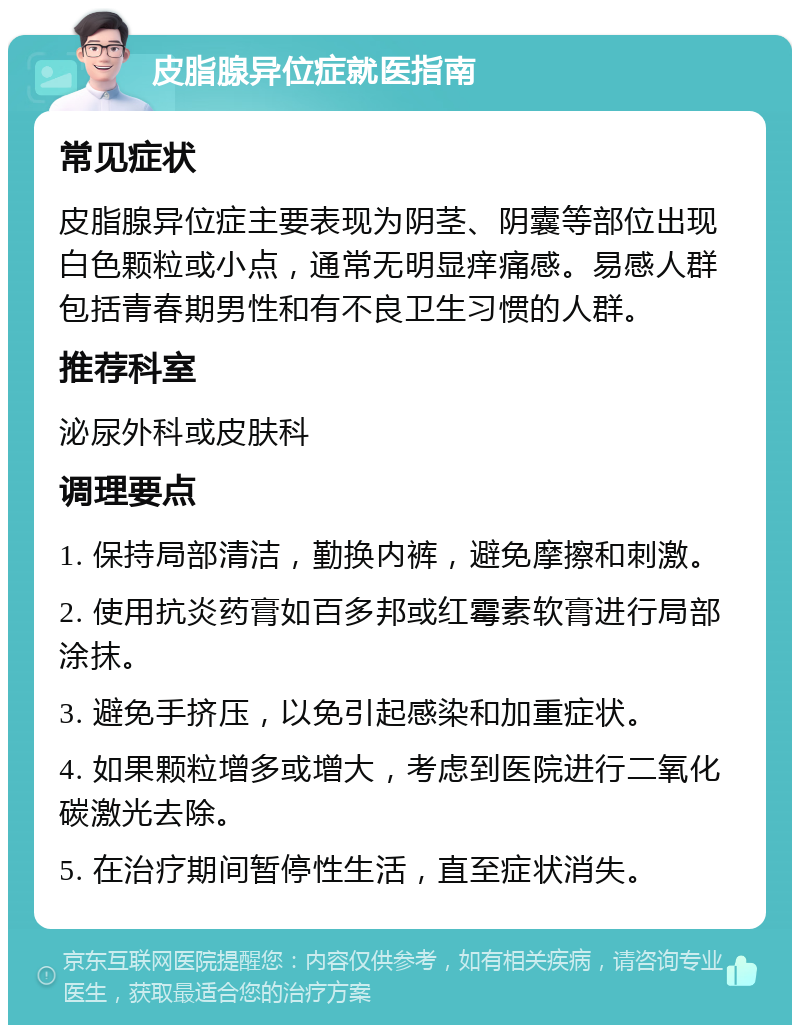 皮脂腺异位症就医指南 常见症状 皮脂腺异位症主要表现为阴茎、阴囊等部位出现白色颗粒或小点，通常无明显痒痛感。易感人群包括青春期男性和有不良卫生习惯的人群。 推荐科室 泌尿外科或皮肤科 调理要点 1. 保持局部清洁，勤换内裤，避免摩擦和刺激。 2. 使用抗炎药膏如百多邦或红霉素软膏进行局部涂抹。 3. 避免手挤压，以免引起感染和加重症状。 4. 如果颗粒增多或增大，考虑到医院进行二氧化碳激光去除。 5. 在治疗期间暂停性生活，直至症状消失。