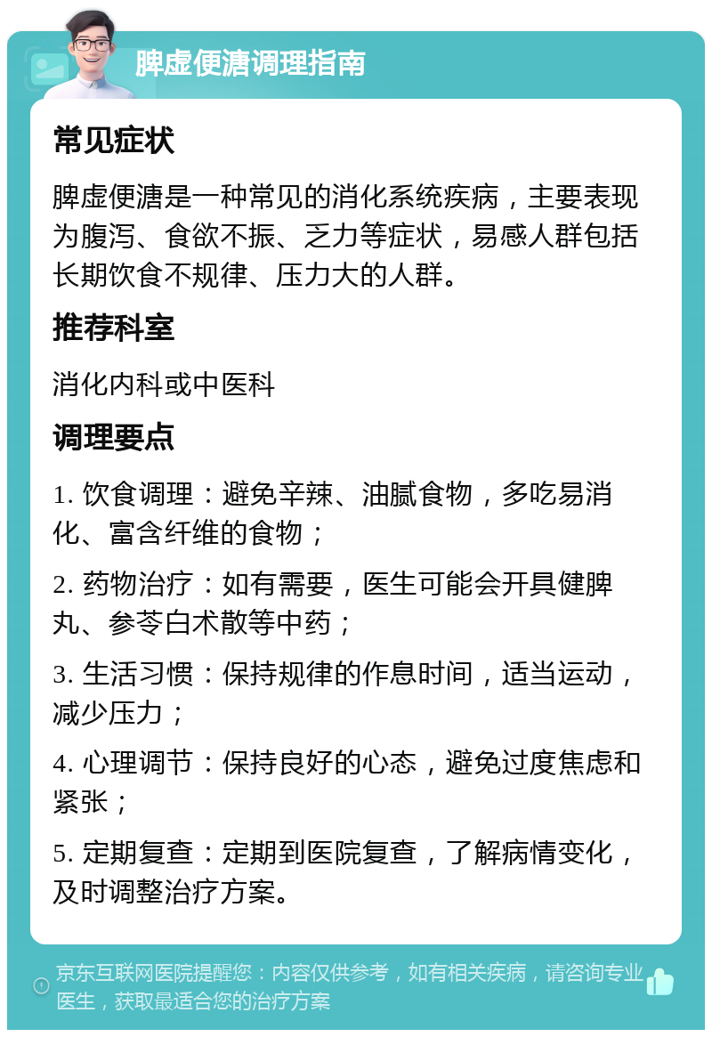 脾虚便溏调理指南 常见症状 脾虚便溏是一种常见的消化系统疾病，主要表现为腹泻、食欲不振、乏力等症状，易感人群包括长期饮食不规律、压力大的人群。 推荐科室 消化内科或中医科 调理要点 1. 饮食调理：避免辛辣、油腻食物，多吃易消化、富含纤维的食物； 2. 药物治疗：如有需要，医生可能会开具健脾丸、参苓白术散等中药； 3. 生活习惯：保持规律的作息时间，适当运动，减少压力； 4. 心理调节：保持良好的心态，避免过度焦虑和紧张； 5. 定期复查：定期到医院复查，了解病情变化，及时调整治疗方案。