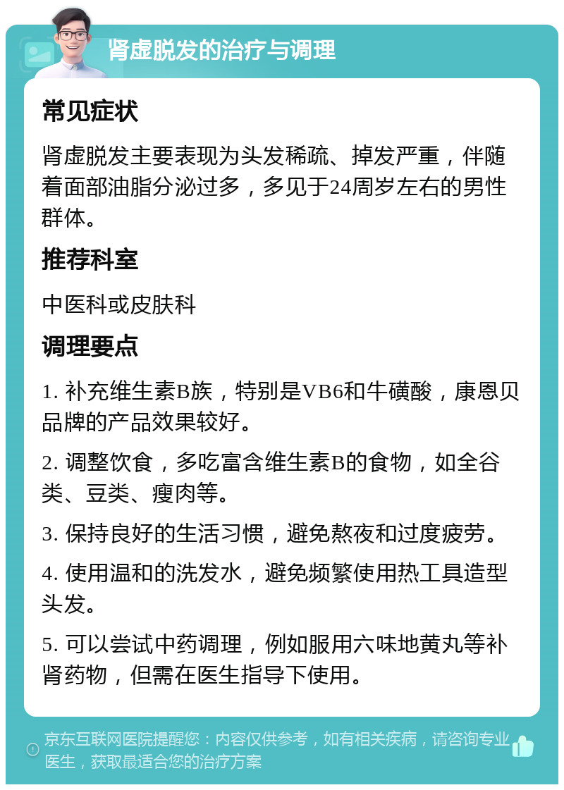 肾虚脱发的治疗与调理 常见症状 肾虚脱发主要表现为头发稀疏、掉发严重，伴随着面部油脂分泌过多，多见于24周岁左右的男性群体。 推荐科室 中医科或皮肤科 调理要点 1. 补充维生素B族，特别是VB6和牛磺酸，康恩贝品牌的产品效果较好。 2. 调整饮食，多吃富含维生素B的食物，如全谷类、豆类、瘦肉等。 3. 保持良好的生活习惯，避免熬夜和过度疲劳。 4. 使用温和的洗发水，避免频繁使用热工具造型头发。 5. 可以尝试中药调理，例如服用六味地黄丸等补肾药物，但需在医生指导下使用。