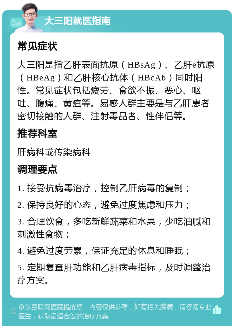 大三阳就医指南 常见症状 大三阳是指乙肝表面抗原（HBsAg）、乙肝e抗原（HBeAg）和乙肝核心抗体（HBcAb）同时阳性。常见症状包括疲劳、食欲不振、恶心、呕吐、腹痛、黄疸等。易感人群主要是与乙肝患者密切接触的人群、注射毒品者、性伴侣等。 推荐科室 肝病科或传染病科 调理要点 1. 接受抗病毒治疗，控制乙肝病毒的复制； 2. 保持良好的心态，避免过度焦虑和压力； 3. 合理饮食，多吃新鲜蔬菜和水果，少吃油腻和刺激性食物； 4. 避免过度劳累，保证充足的休息和睡眠； 5. 定期复查肝功能和乙肝病毒指标，及时调整治疗方案。