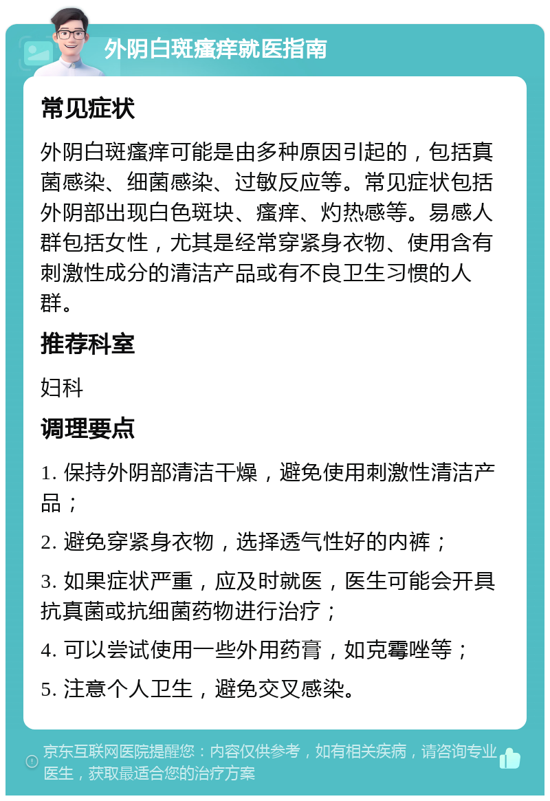 外阴白斑瘙痒就医指南 常见症状 外阴白斑瘙痒可能是由多种原因引起的，包括真菌感染、细菌感染、过敏反应等。常见症状包括外阴部出现白色斑块、瘙痒、灼热感等。易感人群包括女性，尤其是经常穿紧身衣物、使用含有刺激性成分的清洁产品或有不良卫生习惯的人群。 推荐科室 妇科 调理要点 1. 保持外阴部清洁干燥，避免使用刺激性清洁产品； 2. 避免穿紧身衣物，选择透气性好的内裤； 3. 如果症状严重，应及时就医，医生可能会开具抗真菌或抗细菌药物进行治疗； 4. 可以尝试使用一些外用药膏，如克霉唑等； 5. 注意个人卫生，避免交叉感染。