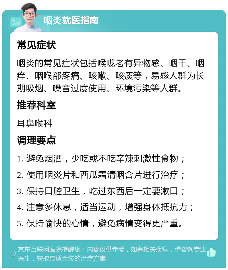 咽炎就医指南 常见症状 咽炎的常见症状包括喉咙老有异物感、咽干、咽痒、咽喉部疼痛、咳嗽、咳痰等，易感人群为长期吸烟、嗓音过度使用、环境污染等人群。 推荐科室 耳鼻喉科 调理要点 1. 避免烟酒，少吃或不吃辛辣刺激性食物； 2. 使用咽炎片和西瓜霜清咽含片进行治疗； 3. 保持口腔卫生，吃过东西后一定要漱口； 4. 注意多休息，适当运动，增强身体抵抗力； 5. 保持愉快的心情，避免病情变得更严重。