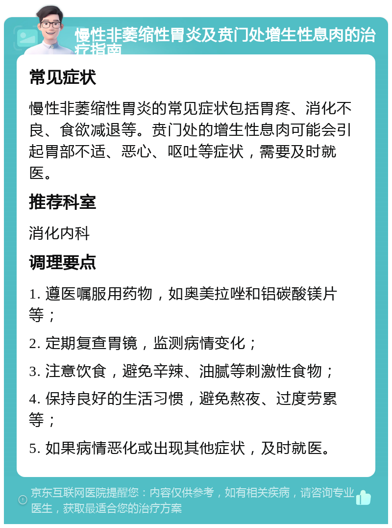 慢性非萎缩性胃炎及贲门处增生性息肉的治疗指南 常见症状 慢性非萎缩性胃炎的常见症状包括胃疼、消化不良、食欲减退等。贲门处的增生性息肉可能会引起胃部不适、恶心、呕吐等症状，需要及时就医。 推荐科室 消化内科 调理要点 1. 遵医嘱服用药物，如奥美拉唑和铝碳酸镁片等； 2. 定期复查胃镜，监测病情变化； 3. 注意饮食，避免辛辣、油腻等刺激性食物； 4. 保持良好的生活习惯，避免熬夜、过度劳累等； 5. 如果病情恶化或出现其他症状，及时就医。