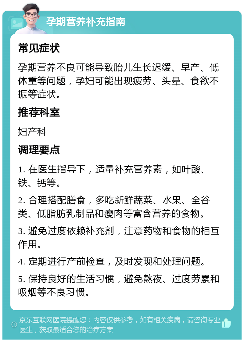 孕期营养补充指南 常见症状 孕期营养不良可能导致胎儿生长迟缓、早产、低体重等问题，孕妇可能出现疲劳、头晕、食欲不振等症状。 推荐科室 妇产科 调理要点 1. 在医生指导下，适量补充营养素，如叶酸、铁、钙等。 2. 合理搭配膳食，多吃新鲜蔬菜、水果、全谷类、低脂肪乳制品和瘦肉等富含营养的食物。 3. 避免过度依赖补充剂，注意药物和食物的相互作用。 4. 定期进行产前检查，及时发现和处理问题。 5. 保持良好的生活习惯，避免熬夜、过度劳累和吸烟等不良习惯。