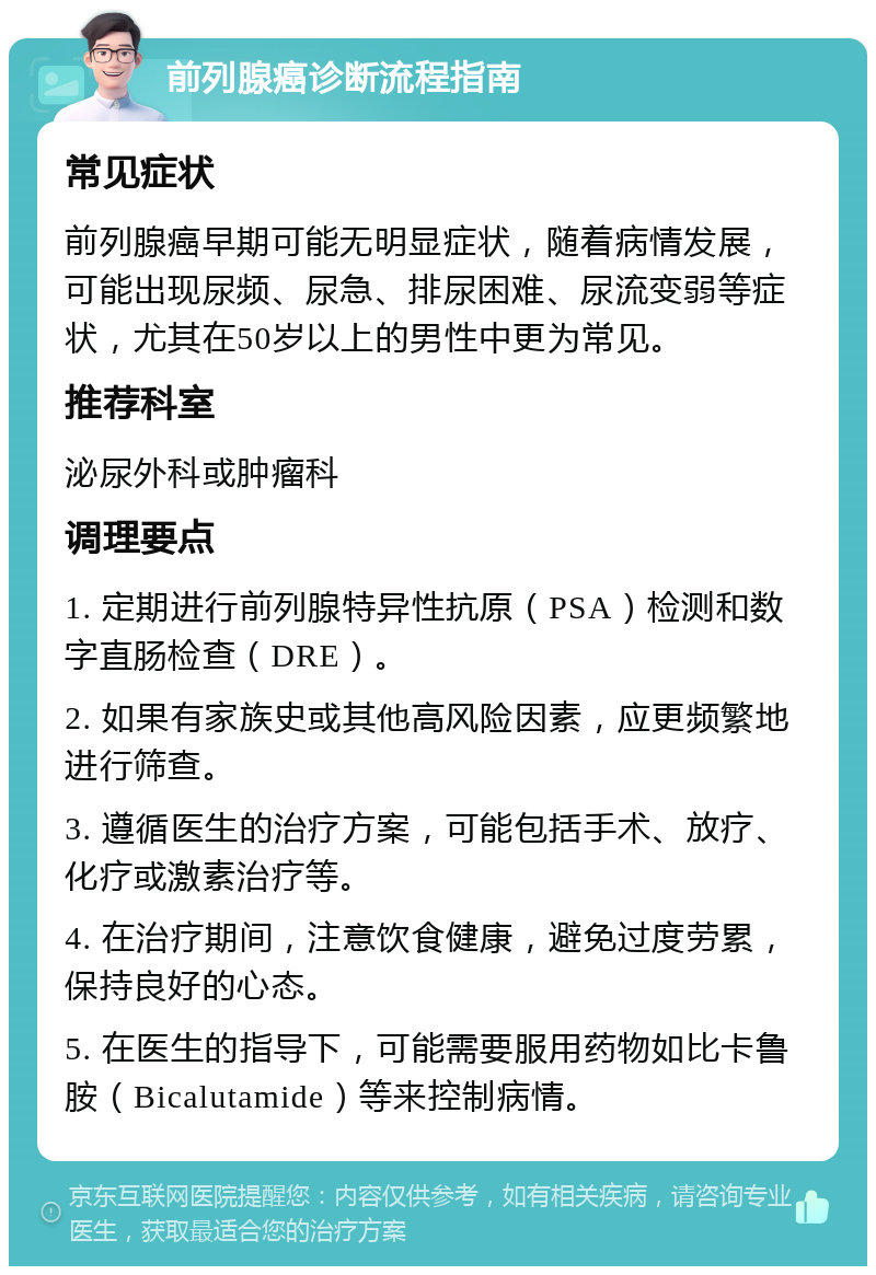 前列腺癌诊断流程指南 常见症状 前列腺癌早期可能无明显症状，随着病情发展，可能出现尿频、尿急、排尿困难、尿流变弱等症状，尤其在50岁以上的男性中更为常见。 推荐科室 泌尿外科或肿瘤科 调理要点 1. 定期进行前列腺特异性抗原（PSA）检测和数字直肠检查（DRE）。 2. 如果有家族史或其他高风险因素，应更频繁地进行筛查。 3. 遵循医生的治疗方案，可能包括手术、放疗、化疗或激素治疗等。 4. 在治疗期间，注意饮食健康，避免过度劳累，保持良好的心态。 5. 在医生的指导下，可能需要服用药物如比卡鲁胺（Bicalutamide）等来控制病情。