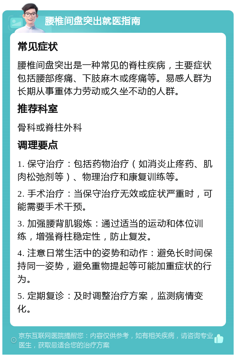 腰椎间盘突出就医指南 常见症状 腰椎间盘突出是一种常见的脊柱疾病，主要症状包括腰部疼痛、下肢麻木或疼痛等。易感人群为长期从事重体力劳动或久坐不动的人群。 推荐科室 骨科或脊柱外科 调理要点 1. 保守治疗：包括药物治疗（如消炎止疼药、肌肉松弛剂等）、物理治疗和康复训练等。 2. 手术治疗：当保守治疗无效或症状严重时，可能需要手术干预。 3. 加强腰背肌锻炼：通过适当的运动和体位训练，增强脊柱稳定性，防止复发。 4. 注意日常生活中的姿势和动作：避免长时间保持同一姿势，避免重物提起等可能加重症状的行为。 5. 定期复诊：及时调整治疗方案，监测病情变化。