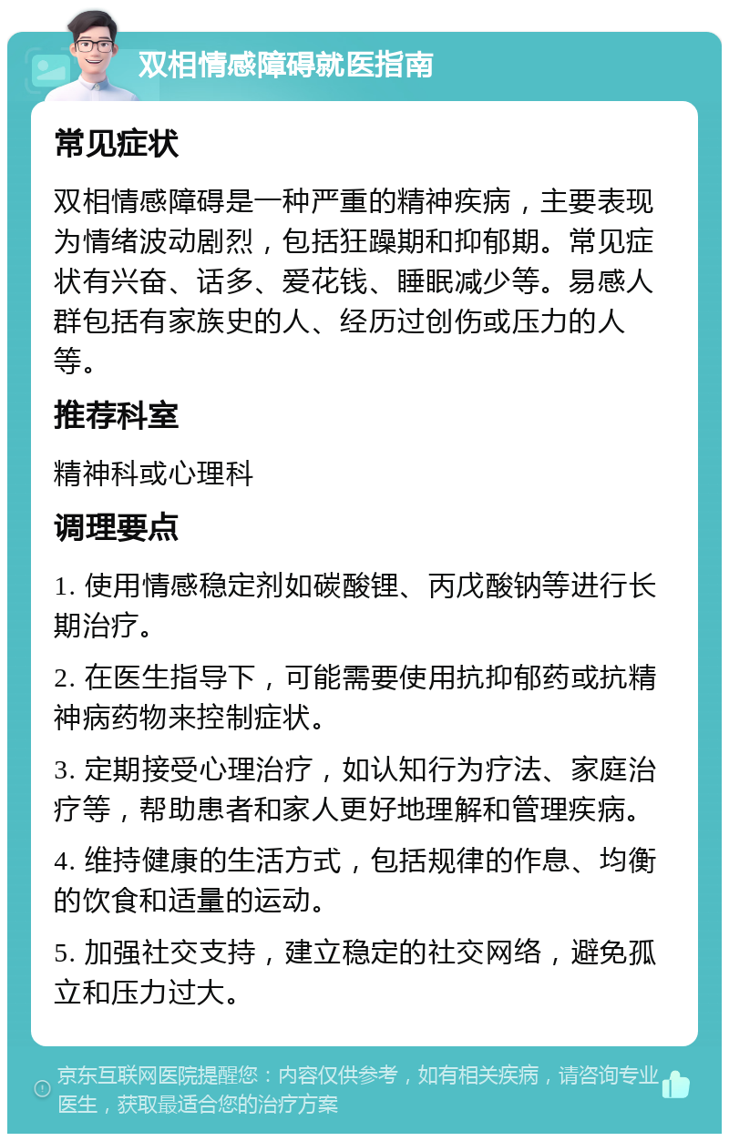 双相情感障碍就医指南 常见症状 双相情感障碍是一种严重的精神疾病，主要表现为情绪波动剧烈，包括狂躁期和抑郁期。常见症状有兴奋、话多、爱花钱、睡眠减少等。易感人群包括有家族史的人、经历过创伤或压力的人等。 推荐科室 精神科或心理科 调理要点 1. 使用情感稳定剂如碳酸锂、丙戊酸钠等进行长期治疗。 2. 在医生指导下，可能需要使用抗抑郁药或抗精神病药物来控制症状。 3. 定期接受心理治疗，如认知行为疗法、家庭治疗等，帮助患者和家人更好地理解和管理疾病。 4. 维持健康的生活方式，包括规律的作息、均衡的饮食和适量的运动。 5. 加强社交支持，建立稳定的社交网络，避免孤立和压力过大。