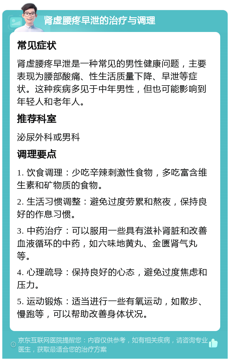 肾虚腰疼早泄的治疗与调理 常见症状 肾虚腰疼早泄是一种常见的男性健康问题，主要表现为腰部酸痛、性生活质量下降、早泄等症状。这种疾病多见于中年男性，但也可能影响到年轻人和老年人。 推荐科室 泌尿外科或男科 调理要点 1. 饮食调理：少吃辛辣刺激性食物，多吃富含维生素和矿物质的食物。 2. 生活习惯调整：避免过度劳累和熬夜，保持良好的作息习惯。 3. 中药治疗：可以服用一些具有滋补肾脏和改善血液循环的中药，如六味地黄丸、金匮肾气丸等。 4. 心理疏导：保持良好的心态，避免过度焦虑和压力。 5. 运动锻炼：适当进行一些有氧运动，如散步、慢跑等，可以帮助改善身体状况。