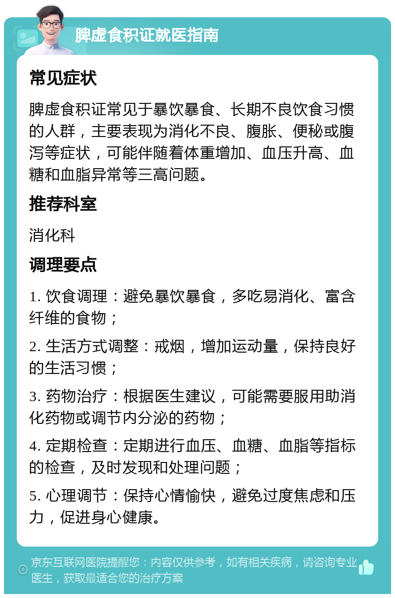 脾虚食积证就医指南 常见症状 脾虚食积证常见于暴饮暴食、长期不良饮食习惯的人群，主要表现为消化不良、腹胀、便秘或腹泻等症状，可能伴随着体重增加、血压升高、血糖和血脂异常等三高问题。 推荐科室 消化科 调理要点 1. 饮食调理：避免暴饮暴食，多吃易消化、富含纤维的食物； 2. 生活方式调整：戒烟，增加运动量，保持良好的生活习惯； 3. 药物治疗：根据医生建议，可能需要服用助消化药物或调节内分泌的药物； 4. 定期检查：定期进行血压、血糖、血脂等指标的检查，及时发现和处理问题； 5. 心理调节：保持心情愉快，避免过度焦虑和压力，促进身心健康。