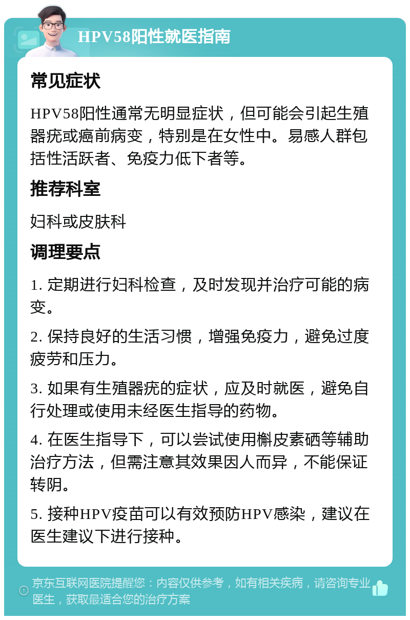 HPV58阳性就医指南 常见症状 HPV58阳性通常无明显症状，但可能会引起生殖器疣或癌前病变，特别是在女性中。易感人群包括性活跃者、免疫力低下者等。 推荐科室 妇科或皮肤科 调理要点 1. 定期进行妇科检查，及时发现并治疗可能的病变。 2. 保持良好的生活习惯，增强免疫力，避免过度疲劳和压力。 3. 如果有生殖器疣的症状，应及时就医，避免自行处理或使用未经医生指导的药物。 4. 在医生指导下，可以尝试使用槲皮素硒等辅助治疗方法，但需注意其效果因人而异，不能保证转阴。 5. 接种HPV疫苗可以有效预防HPV感染，建议在医生建议下进行接种。