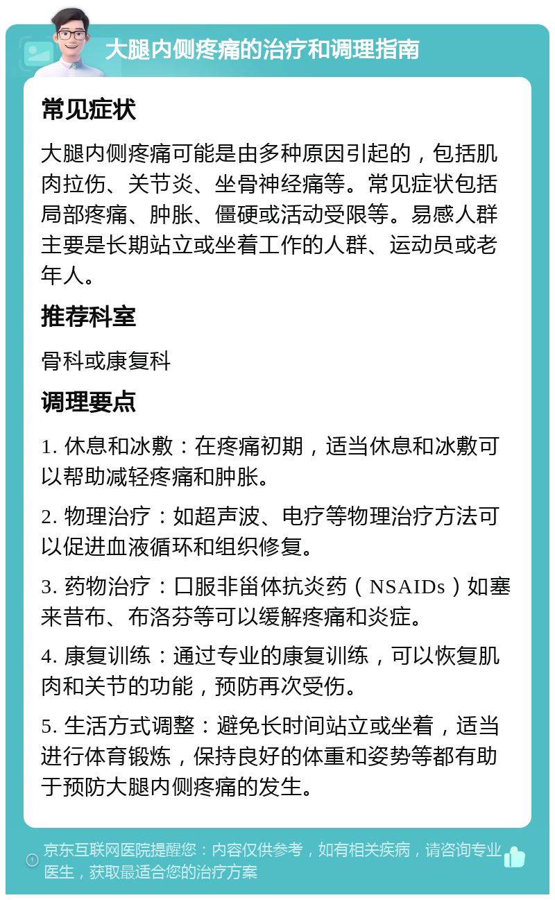 大腿内侧疼痛的治疗和调理指南 常见症状 大腿内侧疼痛可能是由多种原因引起的，包括肌肉拉伤、关节炎、坐骨神经痛等。常见症状包括局部疼痛、肿胀、僵硬或活动受限等。易感人群主要是长期站立或坐着工作的人群、运动员或老年人。 推荐科室 骨科或康复科 调理要点 1. 休息和冰敷：在疼痛初期，适当休息和冰敷可以帮助减轻疼痛和肿胀。 2. 物理治疗：如超声波、电疗等物理治疗方法可以促进血液循环和组织修复。 3. 药物治疗：口服非甾体抗炎药（NSAIDs）如塞来昔布、布洛芬等可以缓解疼痛和炎症。 4. 康复训练：通过专业的康复训练，可以恢复肌肉和关节的功能，预防再次受伤。 5. 生活方式调整：避免长时间站立或坐着，适当进行体育锻炼，保持良好的体重和姿势等都有助于预防大腿内侧疼痛的发生。