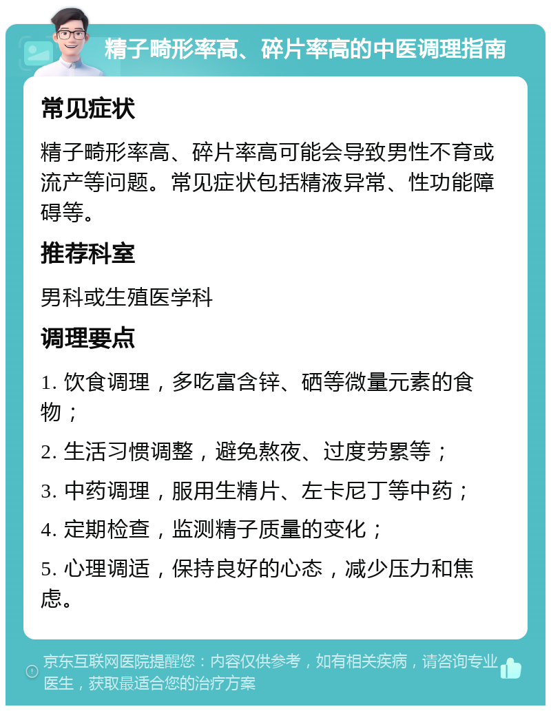 精子畸形率高、碎片率高的中医调理指南 常见症状 精子畸形率高、碎片率高可能会导致男性不育或流产等问题。常见症状包括精液异常、性功能障碍等。 推荐科室 男科或生殖医学科 调理要点 1. 饮食调理，多吃富含锌、硒等微量元素的食物； 2. 生活习惯调整，避免熬夜、过度劳累等； 3. 中药调理，服用生精片、左卡尼丁等中药； 4. 定期检查，监测精子质量的变化； 5. 心理调适，保持良好的心态，减少压力和焦虑。