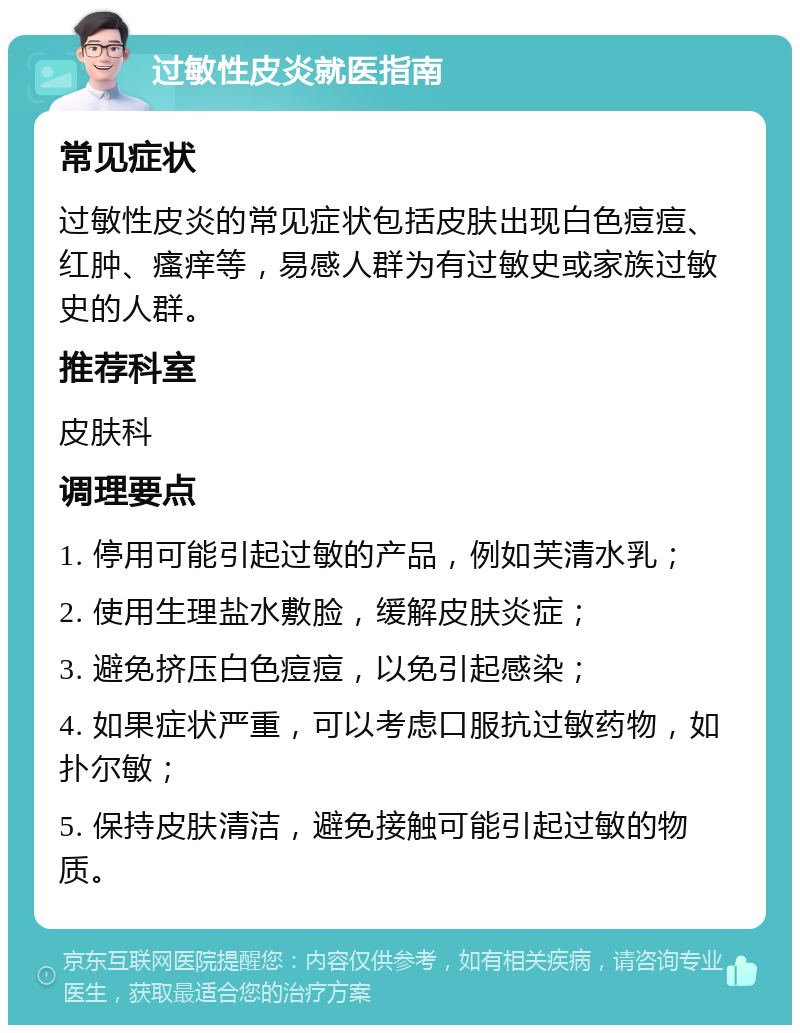 过敏性皮炎就医指南 常见症状 过敏性皮炎的常见症状包括皮肤出现白色痘痘、红肿、瘙痒等，易感人群为有过敏史或家族过敏史的人群。 推荐科室 皮肤科 调理要点 1. 停用可能引起过敏的产品，例如芙清水乳； 2. 使用生理盐水敷脸，缓解皮肤炎症； 3. 避免挤压白色痘痘，以免引起感染； 4. 如果症状严重，可以考虑口服抗过敏药物，如扑尔敏； 5. 保持皮肤清洁，避免接触可能引起过敏的物质。