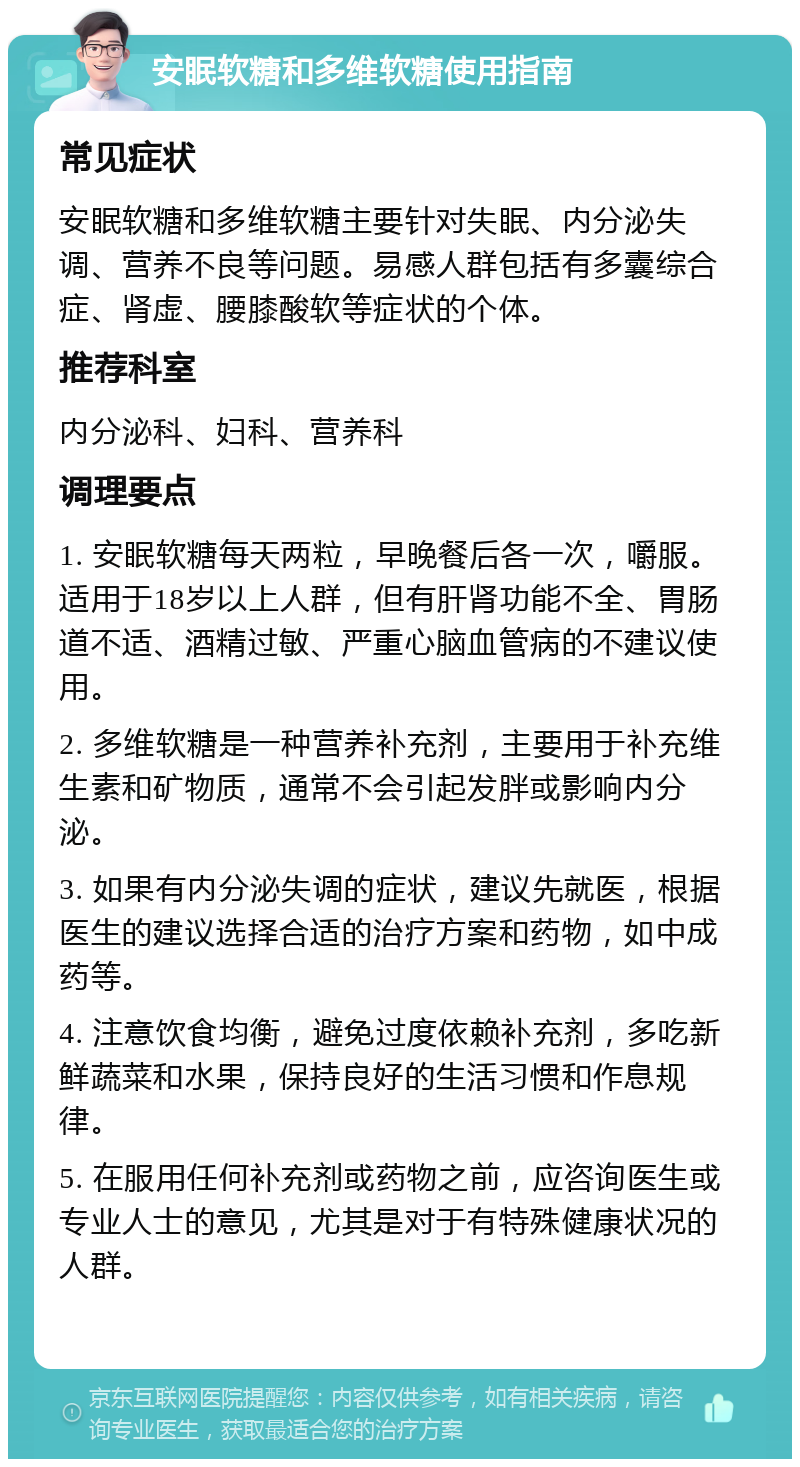 安眠软糖和多维软糖使用指南 常见症状 安眠软糖和多维软糖主要针对失眠、内分泌失调、营养不良等问题。易感人群包括有多囊综合症、肾虚、腰膝酸软等症状的个体。 推荐科室 内分泌科、妇科、营养科 调理要点 1. 安眠软糖每天两粒，早晚餐后各一次，嚼服。适用于18岁以上人群，但有肝肾功能不全、胃肠道不适、酒精过敏、严重心脑血管病的不建议使用。 2. 多维软糖是一种营养补充剂，主要用于补充维生素和矿物质，通常不会引起发胖或影响内分泌。 3. 如果有内分泌失调的症状，建议先就医，根据医生的建议选择合适的治疗方案和药物，如中成药等。 4. 注意饮食均衡，避免过度依赖补充剂，多吃新鲜蔬菜和水果，保持良好的生活习惯和作息规律。 5. 在服用任何补充剂或药物之前，应咨询医生或专业人士的意见，尤其是对于有特殊健康状况的人群。