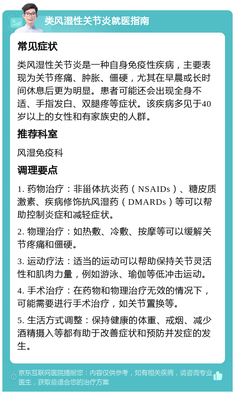 类风湿性关节炎就医指南 常见症状 类风湿性关节炎是一种自身免疫性疾病，主要表现为关节疼痛、肿胀、僵硬，尤其在早晨或长时间休息后更为明显。患者可能还会出现全身不适、手指发白、双腿疼等症状。该疾病多见于40岁以上的女性和有家族史的人群。 推荐科室 风湿免疫科 调理要点 1. 药物治疗：非甾体抗炎药（NSAIDs）、糖皮质激素、疾病修饰抗风湿药（DMARDs）等可以帮助控制炎症和减轻症状。 2. 物理治疗：如热敷、冷敷、按摩等可以缓解关节疼痛和僵硬。 3. 运动疗法：适当的运动可以帮助保持关节灵活性和肌肉力量，例如游泳、瑜伽等低冲击运动。 4. 手术治疗：在药物和物理治疗无效的情况下，可能需要进行手术治疗，如关节置换等。 5. 生活方式调整：保持健康的体重、戒烟、减少酒精摄入等都有助于改善症状和预防并发症的发生。