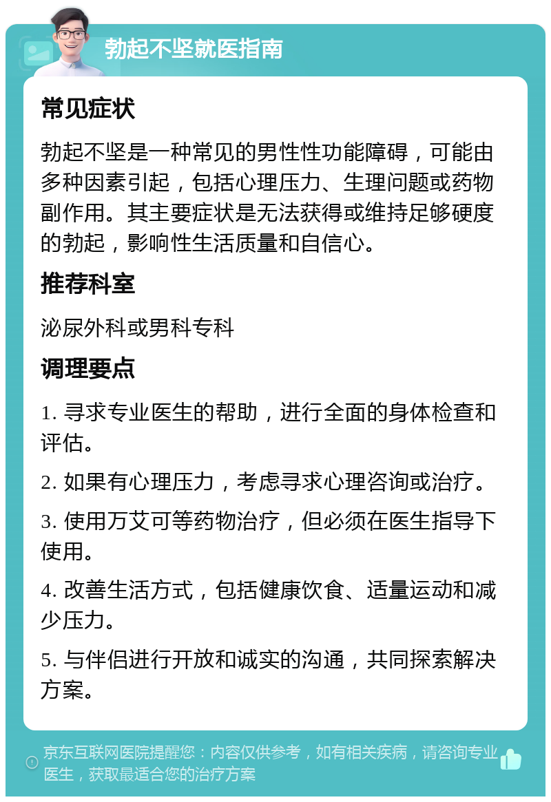 勃起不坚就医指南 常见症状 勃起不坚是一种常见的男性性功能障碍，可能由多种因素引起，包括心理压力、生理问题或药物副作用。其主要症状是无法获得或维持足够硬度的勃起，影响性生活质量和自信心。 推荐科室 泌尿外科或男科专科 调理要点 1. 寻求专业医生的帮助，进行全面的身体检查和评估。 2. 如果有心理压力，考虑寻求心理咨询或治疗。 3. 使用万艾可等药物治疗，但必须在医生指导下使用。 4. 改善生活方式，包括健康饮食、适量运动和减少压力。 5. 与伴侣进行开放和诚实的沟通，共同探索解决方案。