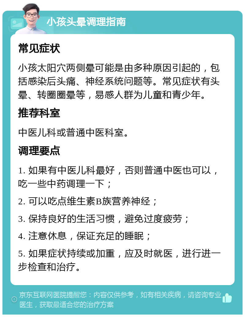 小孩头晕调理指南 常见症状 小孩太阳穴两侧晕可能是由多种原因引起的，包括感染后头痛、神经系统问题等。常见症状有头晕、转圈圈晕等，易感人群为儿童和青少年。 推荐科室 中医儿科或普通中医科室。 调理要点 1. 如果有中医儿科最好，否则普通中医也可以，吃一些中药调理一下； 2. 可以吃点维生素B族营养神经； 3. 保持良好的生活习惯，避免过度疲劳； 4. 注意休息，保证充足的睡眠； 5. 如果症状持续或加重，应及时就医，进行进一步检查和治疗。