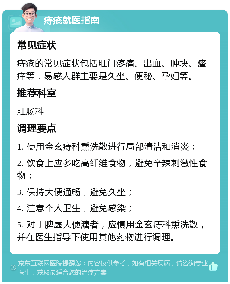 痔疮就医指南 常见症状 痔疮的常见症状包括肛门疼痛、出血、肿块、瘙痒等，易感人群主要是久坐、便秘、孕妇等。 推荐科室 肛肠科 调理要点 1. 使用金玄痔科熏洗散进行局部清洁和消炎； 2. 饮食上应多吃高纤维食物，避免辛辣刺激性食物； 3. 保持大便通畅，避免久坐； 4. 注意个人卫生，避免感染； 5. 对于脾虚大便溏者，应慎用金玄痔科熏洗散，并在医生指导下使用其他药物进行调理。