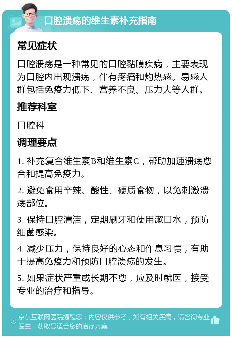 口腔溃疡的维生素补充指南 常见症状 口腔溃疡是一种常见的口腔黏膜疾病，主要表现为口腔内出现溃疡，伴有疼痛和灼热感。易感人群包括免疫力低下、营养不良、压力大等人群。 推荐科室 口腔科 调理要点 1. 补充复合维生素B和维生素C，帮助加速溃疡愈合和提高免疫力。 2. 避免食用辛辣、酸性、硬质食物，以免刺激溃疡部位。 3. 保持口腔清洁，定期刷牙和使用漱口水，预防细菌感染。 4. 减少压力，保持良好的心态和作息习惯，有助于提高免疫力和预防口腔溃疡的发生。 5. 如果症状严重或长期不愈，应及时就医，接受专业的治疗和指导。