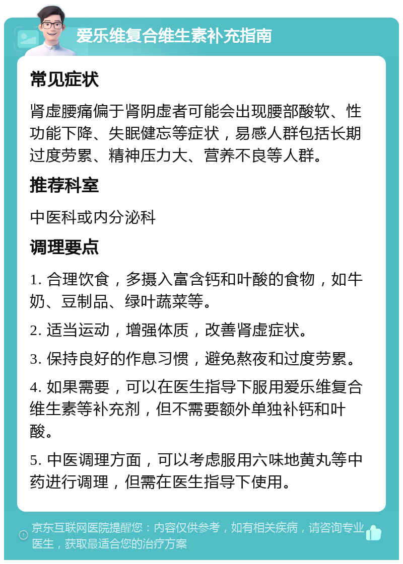 爱乐维复合维生素补充指南 常见症状 肾虚腰痛偏于肾阴虚者可能会出现腰部酸软、性功能下降、失眠健忘等症状，易感人群包括长期过度劳累、精神压力大、营养不良等人群。 推荐科室 中医科或内分泌科 调理要点 1. 合理饮食，多摄入富含钙和叶酸的食物，如牛奶、豆制品、绿叶蔬菜等。 2. 适当运动，增强体质，改善肾虚症状。 3. 保持良好的作息习惯，避免熬夜和过度劳累。 4. 如果需要，可以在医生指导下服用爱乐维复合维生素等补充剂，但不需要额外单独补钙和叶酸。 5. 中医调理方面，可以考虑服用六味地黄丸等中药进行调理，但需在医生指导下使用。